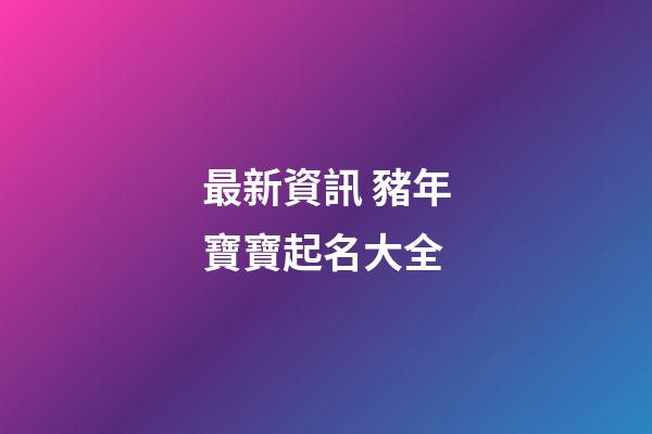 最新資訊 豬年寶寶起名大全